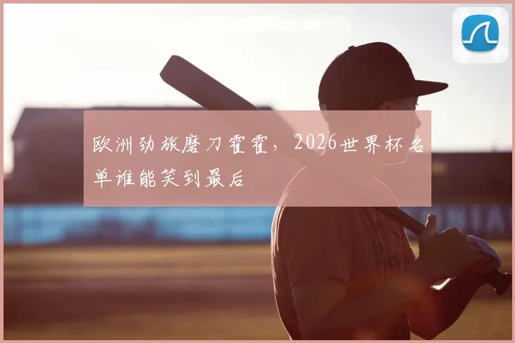 欧洲劲旅磨刀霍霍,2026世界杯名单谁能笑到最后
