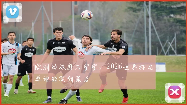 欧洲劲旅磨刀霍霍,2026世界杯名单谁能笑到最后